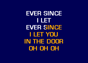 EVER SINCE
I LET
EVER SINCE

I LET YOU
IN THE DOOR
OH OH OH