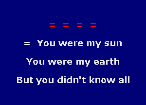 z You were my sun

You were my earth

But you didn't know all