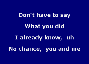 Don't have to say
What you did

I already know, uh

No chance, you and me