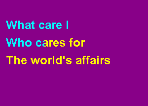 What care I
Who cares for

The world's affairs