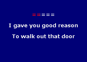 I gave you good reason

To walk out that door