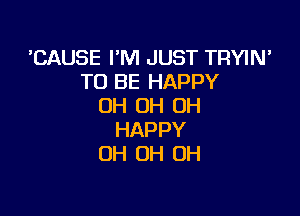 'CAUSE I'M JUST TRYIN'
TO BE HAPPY
OH OH OH

HAPPY
OH 0H 0H