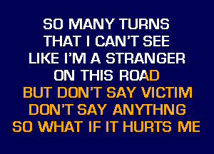 SO MANY TURNS
THAT I CAN'T SEE
LIKE I'M A STRANGER
ON THIS ROAD
BUT DON'T SAY VICTIM
DON'T SAY ANYTHNG
SO WHAT IF IT HURTS ME