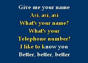 Give me your name
Asi, asi, asi
What's your name?
What's your
Telephone number?

I like to know you
Better, better, better