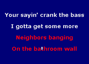 Your sayin' crank the bass

I gotta get some more