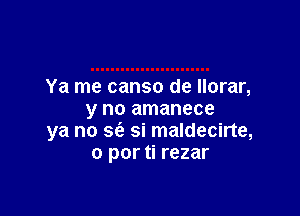 Ya me canso de Ilorar,

y no amanece
ya no sfe si maldecirte,
0 por ti rezar