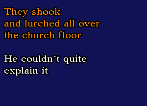 They shook
and lurched all over
the church floor

He couldn t quite
explain it