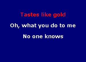 Oh, what you do to me

No one knows