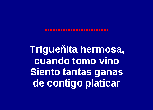 Trigueriita hermosa,

cuando tomo vino
Siento tantas ganas
de contigo platicar
