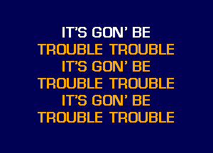 ITS GON' BE
TROUBLE TROUBLE
IT'S GDN' BE
TROUBLE TROUBLE
IT'S GON' BE
TROUBLE TROUBLE

g