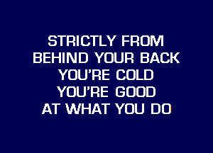 STRICTLY FROM
BEHIND YOUR BACK
YOU'RE COLD
YOU'RE GOOD
AT WHAT YOU DO
