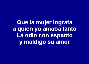 Que la mujer ingrata
a quien yo amaba tanto

La odio con espanto
y maldigo su amor