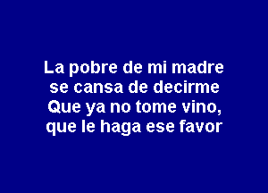 La pobre de mi madre
se cansa de decirme

Que ya no tome vino,
que le haga ese favor