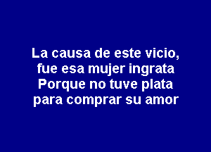 La causa de este vicio,
fue esa mujer ingrata

Porque no tuve plata
para comprar su amor