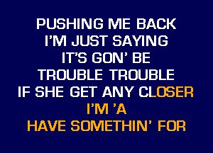 PUSHING ME BACK
I'M JUST SAYING
IT'S GON' BE
TROUBLE TROUBLE
IF SHE GET ANY CLOSER
I'M 'A
HAVE SOMETHIN' FOR