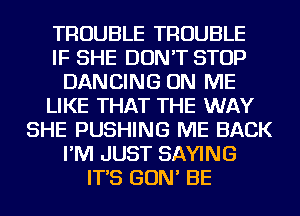 TROUBLE TROUBLE
IF SHE DON'T STOP
DANCING ON ME
LIKE THAT THE WAY
SHE PUSHING ME BACK
I'M JUST SAYING
IT'S GON' BE
