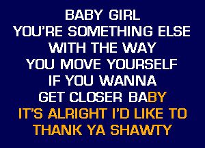 BABY GIRL
YOU'RE SOMETHING ELSE
WITH THE WAY
YOU MOVE YOURSELF
IF YOU WANNA
GET CLOSER BABY
IT'S ALRIGHT I'D LIKE TO
THANK YA SHAWI'Y