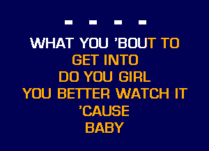 WHAT YOU 'BOUT TO
GET INTO
DO YOU GIRL
YOU BETTER WATCH IT
'CAUSE
BABY