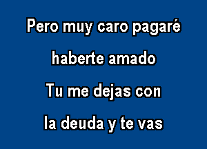 Pero muy caro pagarie
haberte amado

Tu me dejas con

la deuda y te vas