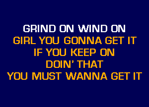 GRIND ON WIND ON
GIRL YOU GONNA GET IT
IF YOU KEEP ON
DOIN' THAT
YOU MUST WANNA GET IT