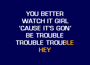 YOU BETTER
WATCH IT GIRL
'CAUSE IT'S GDN'
BE TROUBLE
TROUBLE TROUBLE
HEY

g