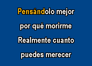 Pensandolo mejor

por qut'e morirme
Realmente cuanto

puedes merecer