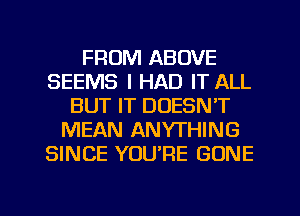 FROM ABOVE
SEEMS I HAD IT ALL
BUT IT DOESN'T
MEAN ANYTHING
SINCE YOU'RE GONE

g