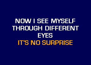 NOW I SEE MYSELF
THROUGH DIFFERENT
EYES
IT'S N0 SURPRISE