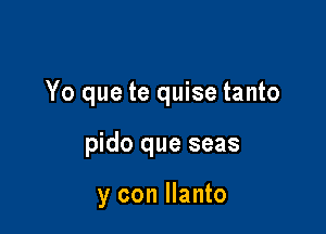 Yo que te quise tanto

pido que seas

y con Ilanto