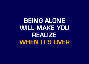 BEING ALONE
WILL MAKE YOU

REALIZE
WHEN IT'S OVER