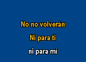 No no volveran

Ni para ti

ni para mi