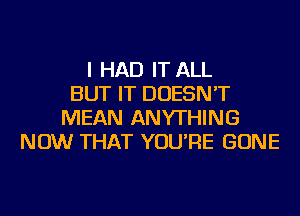 I HAD IT ALL
BUT IT DOESN'T
MEAN ANYTHING
NOW THAT YOU'RE GONE