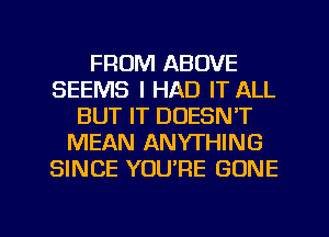 FROM ABOVE
SEEMS I HAD IT ALL
BUT IT DOESN'T
MEAN ANYTHING
SINCE YOU'RE GONE

g