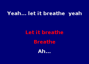 Yeah... let it breathe yeah