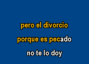 pero el divorcio

porque es pecado

no te lo doy