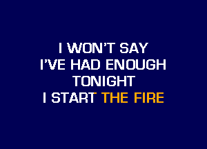 I WON'T SAY
PVE HAD ENOUGH

TONIGHT
l START THE FIRE
