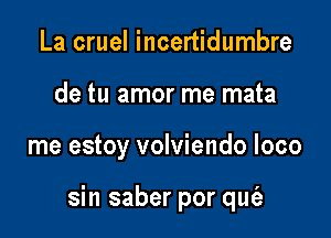 La cruel incertidumbre
de tu amor me mata

me estoy volviendo loco

sin saber por qut'a