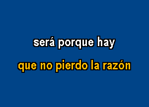 sera porque hay

que no pierdo la razbn