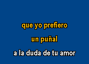 que yo prefiero

un puf1al

a la duda de tu amor