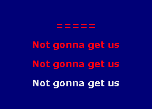 Not gonna get us