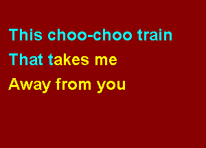 This choo-choo train
That takes me

Away from you