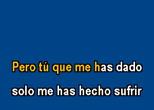 Pero til que me has dado

solo me has hecho sufrir