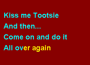 Kiss me Tootsie
And then...

Come on and do it
All over again