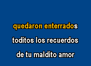 quedaron enterrados

toditos los recuerdos

de tu maldito amor