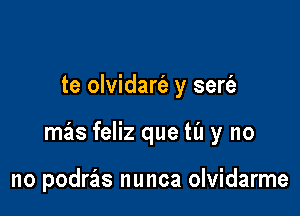 te olvidarfe y serfa

mas feliz que til y no

no podras nunca olvidarme