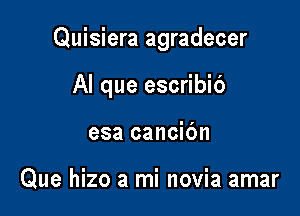 Quisiera agradecer

Al que escribib

esa cancic'm

Que hizo a mi novia amar