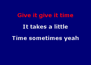 It takes a little

Time sometimes yeah