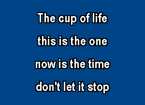 The cup oflife
this is the one

now is the time

don't let it stop