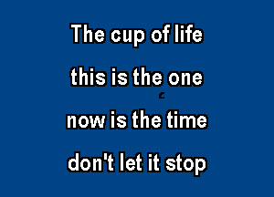 The cup oflife
this is the one

now is the time

don't let it stop