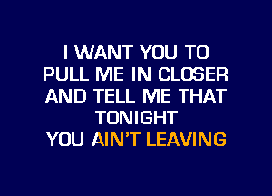 I WANT YOU TO
PULL ME IN CLOSER
AND TELL ME THAT

TONIGHT
YOU AINT LEAVING

g